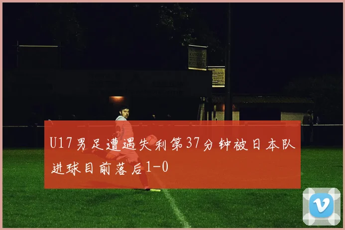 U17男足遭遇失利第37分钟被日本队进球目前落后1-0