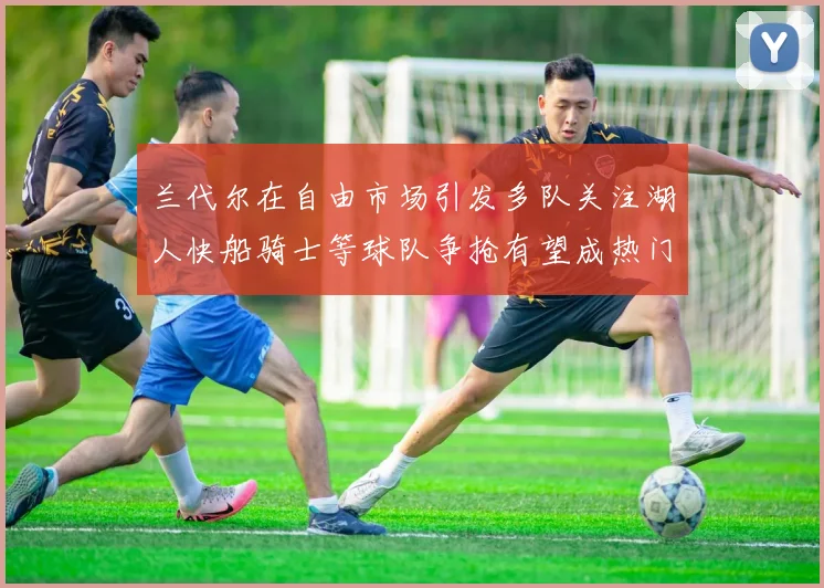 兰代尔在自由市场引发多队关注湖人快船骑士等球队争抢有望成热门球员