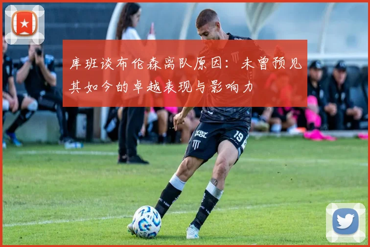 库班谈布伦森离队原因：未曾预见其如今的卓越表现与影响力