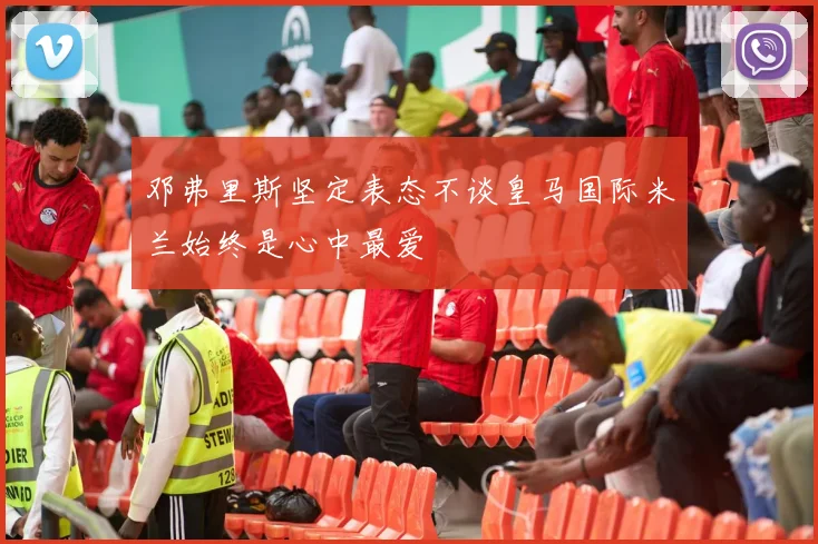 邓弗里斯坚定表态不谈皇马国际米兰始终是心中最爱