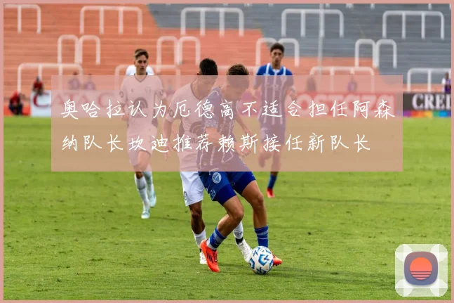 奥哈拉认为厄德高不适合担任阿森纳队长坎迪推荐赖斯接任新队长