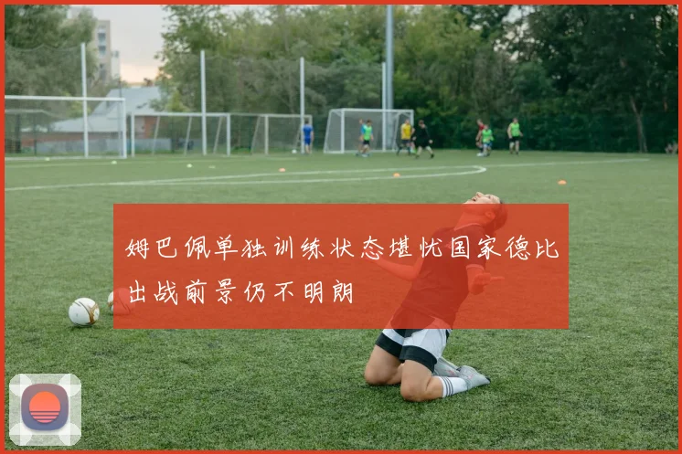 姆巴佩单独训练状态堪忧国家德比出战前景仍不明朗