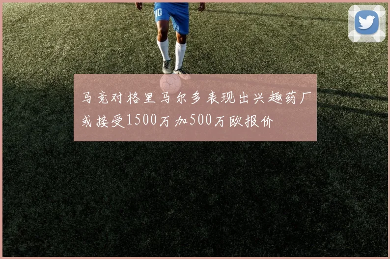马竞对格里马尔多表现出兴趣药厂或接受1500万加500万欧报价