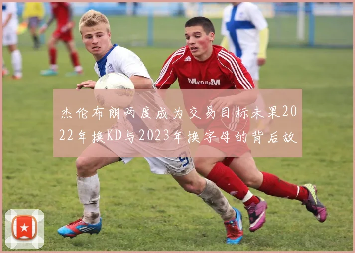 杰伦布朗两度成为交易目标未果2022年换KD与2023年换字母的背后故事
