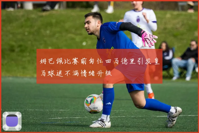 姆巴佩比赛前匆忙回马德里引发皇马球迷不满情绪升级