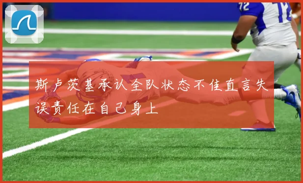 斯卢茨基承认全队状态不佳直言失误责任在自己身上
