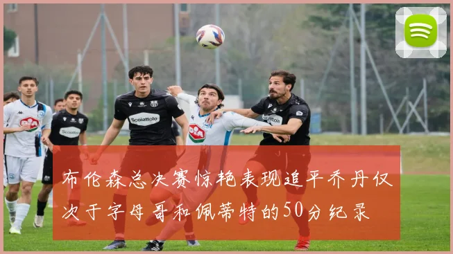布伦森总决赛惊艳表现追平乔丹仅次于字母哥和佩蒂特的50分纪录