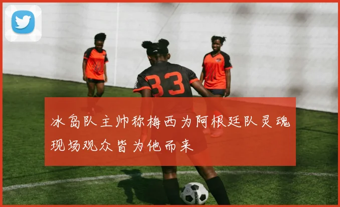 冰岛队主帅称梅西为阿根廷队灵魂现场观众皆为他而来