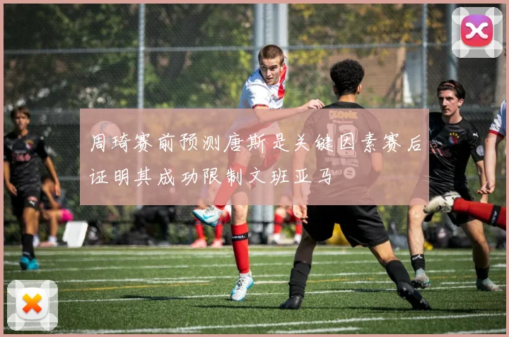 周琦赛前预测唐斯是关键因素赛后证明其成功限制文班亚马