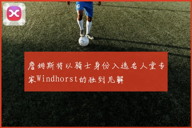 詹姆斯将以骑士身份入选名人堂专家Windhorst的独到见解