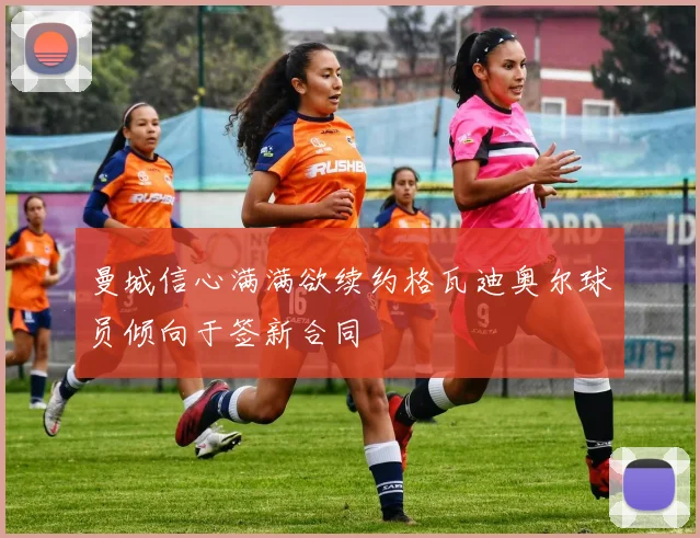 曼城信心满满欲续约格瓦迪奥尔球员倾向于签新合同