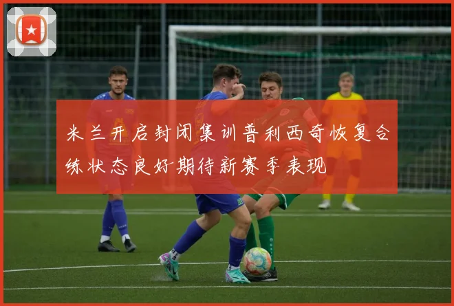 米兰开启封闭集训普利西奇恢复合练状态良好期待新赛季表现