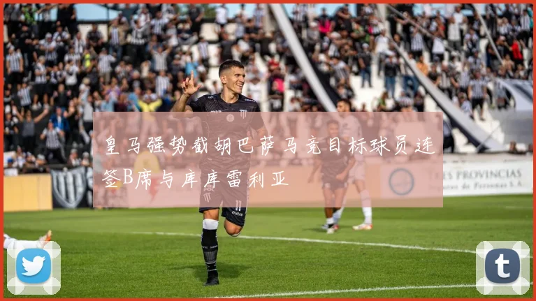皇马强势截胡巴萨马竞目标球员连签B席与库库雷利亚