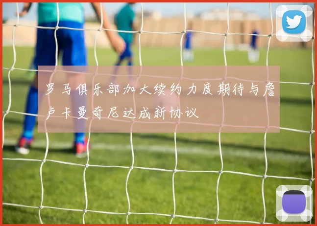 罗马俱乐部加大续约力度期待与詹卢卡曼奇尼达成新协议