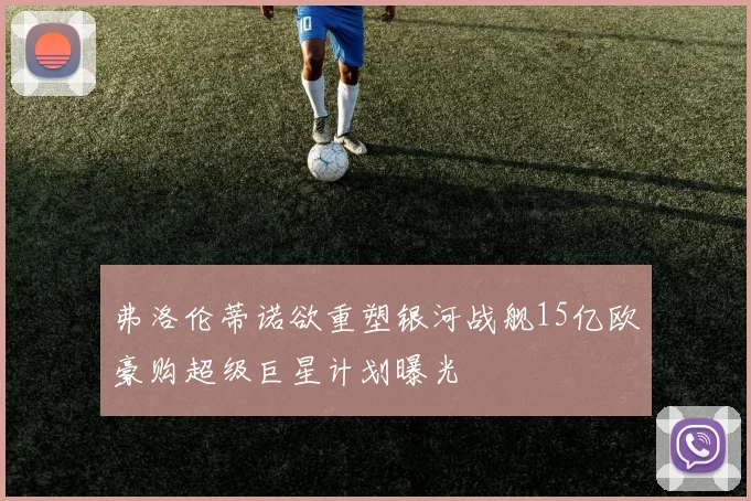 弗洛伦蒂诺欲重塑银河战舰15亿欧豪购超级巨星计划曝光