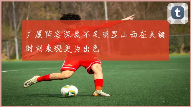 广厦阵容深度不足明显山西在关键时刻表现更为出色