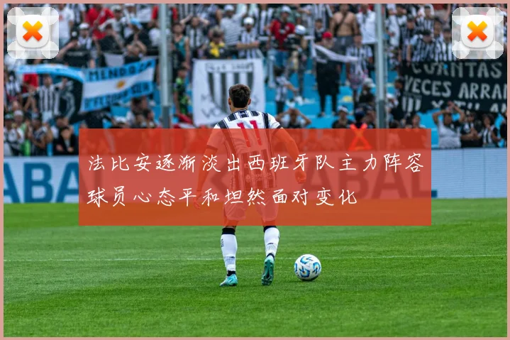 法比安逐渐淡出西班牙队主力阵容球员心态平和坦然面对变化