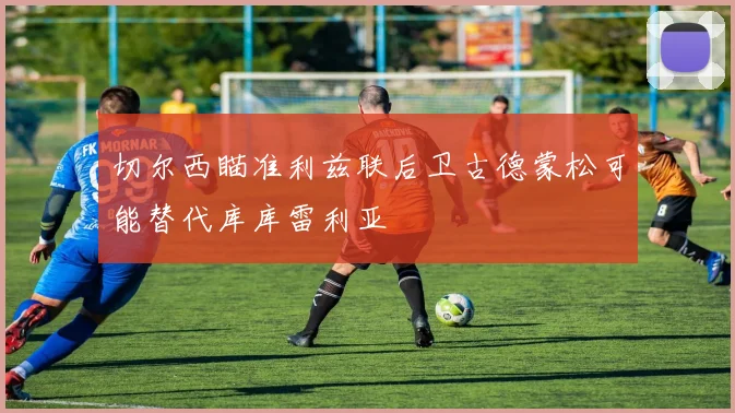 切尔西瞄准利兹联后卫古德蒙松可能替代库库雷利亚