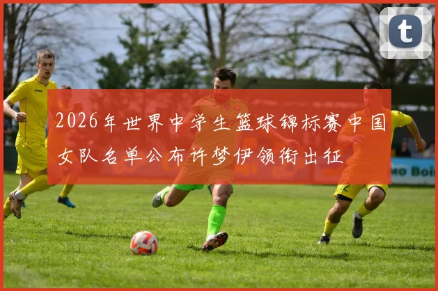 2026年世界中学生篮球锦标赛中国女队名单公布许梦伊领衔出征
