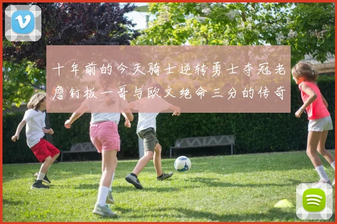 十年前的今天骑士逆转勇士夺冠老詹钉板一哥与欧文绝命三分的传奇时刻