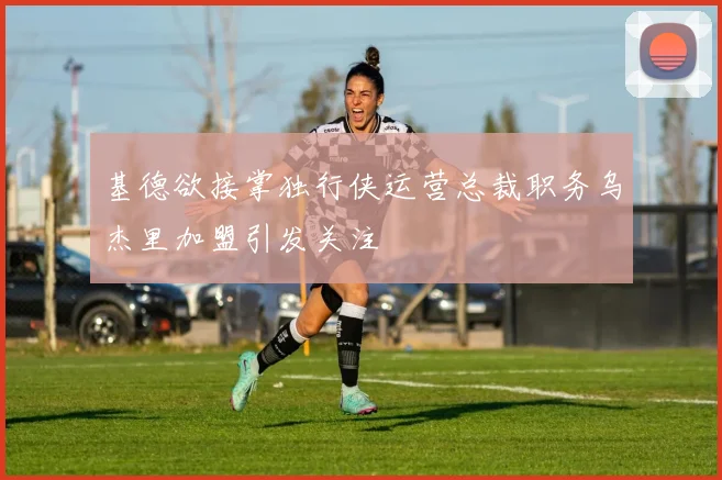 基德欲接掌独行侠运营总裁职务乌杰里加盟引发关注