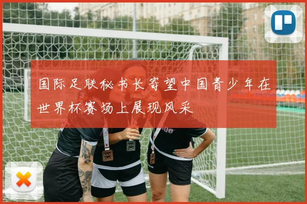 国际足联秘书长寄望中国青少年在世界杯赛场上展现风采