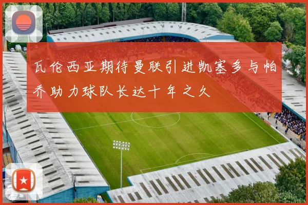 瓦伦西亚期待曼联引进凯塞多与帕乔助力球队长达十年之久