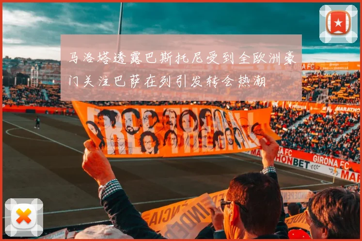 马洛塔透露巴斯托尼受到全欧洲豪门关注巴萨在列引发转会热潮